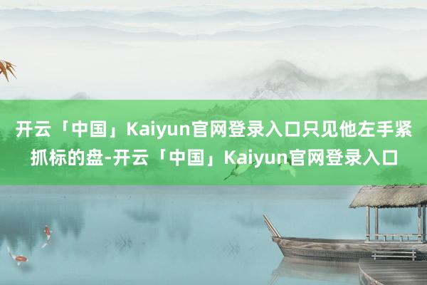 开云「中国」Kaiyun官网登录入口只见他左手紧抓标的盘-开云「中国」Kaiyun官网登录入口