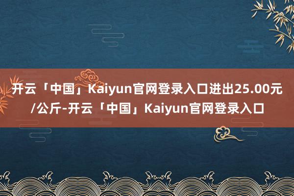 开云「中国」Kaiyun官网登录入口进出25.00元/公斤-开云「中国」Kaiyun官网登录入口