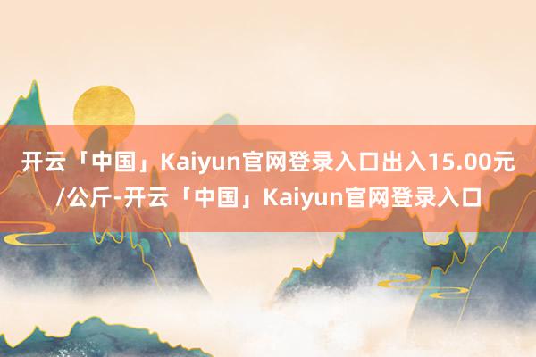 开云「中国」Kaiyun官网登录入口出入15.00元/公斤-开云「中国」Kaiyun官网登录入口