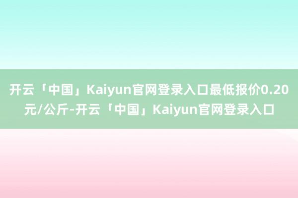 开云「中国」Kaiyun官网登录入口最低报价0.20元/公斤-开云「中国」Kaiyun官网登录入口