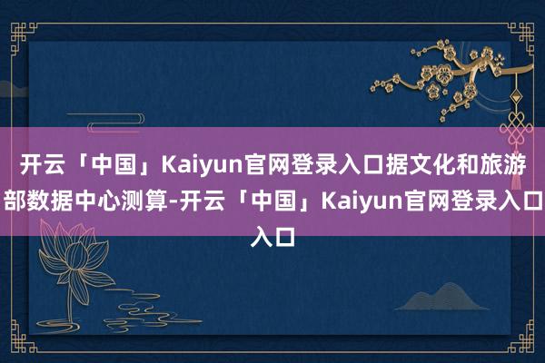 开云「中国」Kaiyun官网登录入口据文化和旅游部数据中心测算-开云「中国」Kaiyun官网登录入口