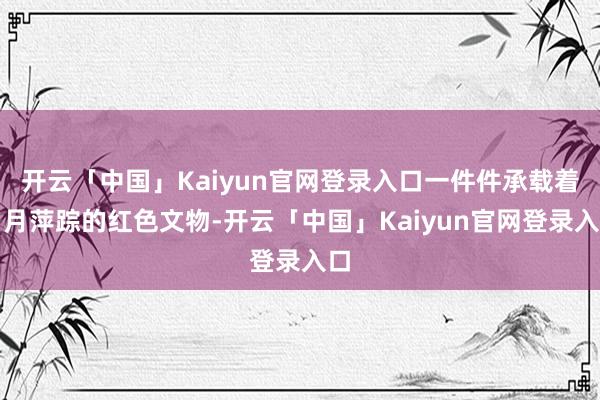 开云「中国」Kaiyun官网登录入口一件件承载着岁月萍踪的红色文物-开云「中国」Kaiyun官网登录入口