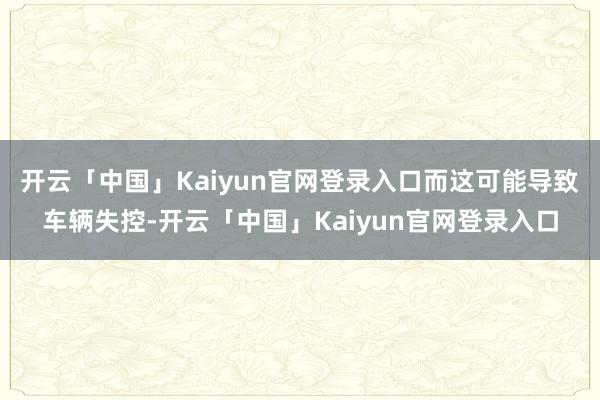 开云「中国」Kaiyun官网登录入口而这可能导致车辆失控-开云「中国」Kaiyun官网登录入口