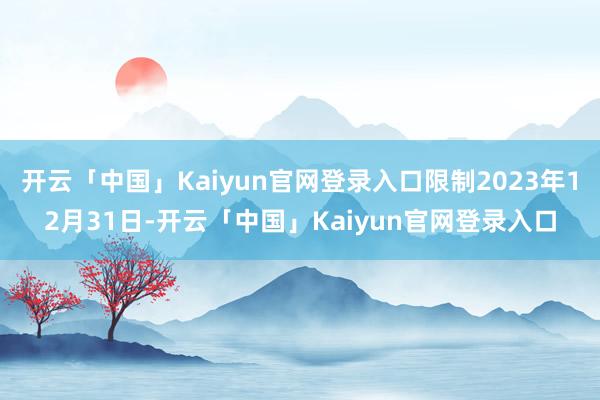 开云「中国」Kaiyun官网登录入口限制2023年12月31日-开云「中国」Kaiyun官网登录入口