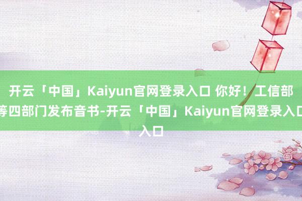 开云「中国」Kaiyun官网登录入口 你好！工信部等四部门发布音书-开云「中国」Kaiyun官网登录入口