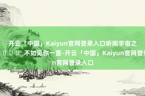 开云「中国」Kaiyun官网登录入口听闻宇宙之巅 🏔️ 不如见你一面-开云「中国」Kaiyun官网登录入口