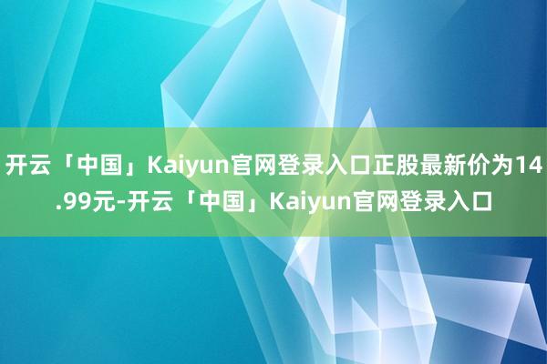 开云「中国」Kaiyun官网登录入口正股最新价为14.99元-开云「中国」Kaiyun官网登录入口