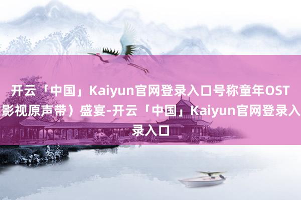 开云「中国」Kaiyun官网登录入口号称童年OST（影视原声带）盛宴-开云「中国」Kaiyun官网登录入口