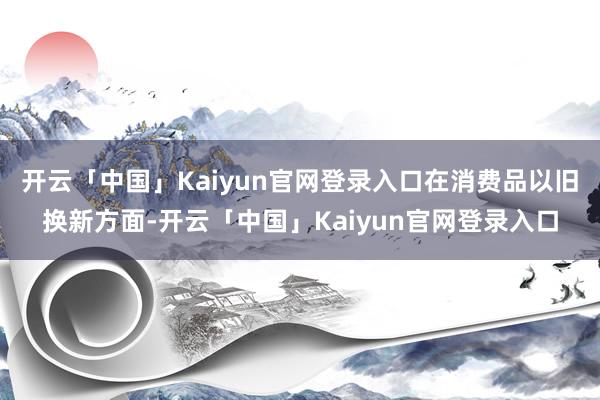 开云「中国」Kaiyun官网登录入口在消费品以旧换新方面-开云「中国」Kaiyun官网登录入口