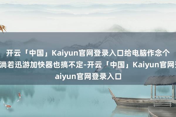 开云「中国」Kaiyun官网登录入口给电脑作念个“SPA”淌若迅游加快器也搞不定-开云「中国」Kaiyun官网登录入口