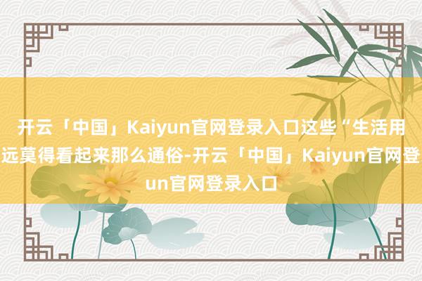 开云「中国」Kaiyun官网登录入口这些“生活用品”远远莫得看起来那么通俗-开云「中国」Kaiyun官网登录入口