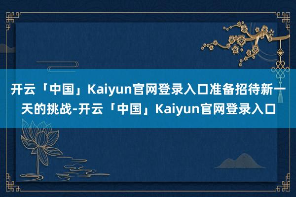 开云「中国」Kaiyun官网登录入口准备招待新一天的挑战-开云「中国」Kaiyun官网登录入口