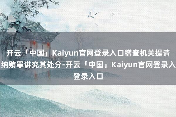 开云「中国」Kaiyun官网登录入口稽查机关提请以纳贿罪讲究其处分-开云「中国」Kaiyun官网登录入口