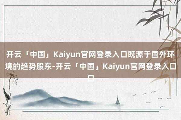 开云「中国」Kaiyun官网登录入口既源于国外环境的趋势股东-开云「中国」Kaiyun官网登录入口