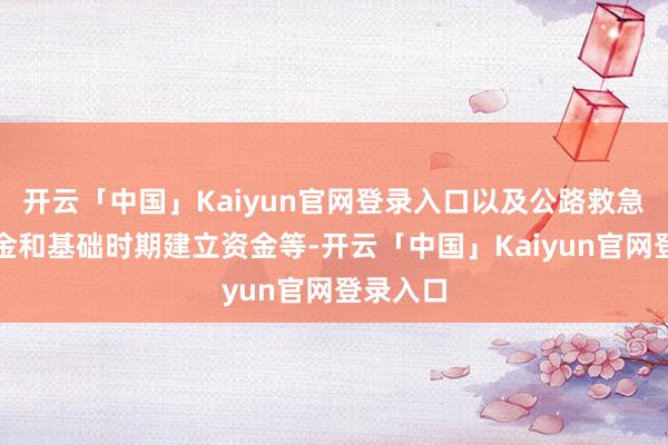 开云「中国」Kaiyun官网登录入口以及公路救急抢通资金和基础时期建立资金等-开云「中国」Kaiyun官网登录入口