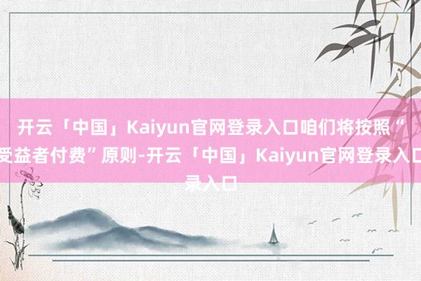 开云「中国」Kaiyun官网登录入口咱们将按照“受益者付费”原则-开云「中国」Kaiyun官网登录入口