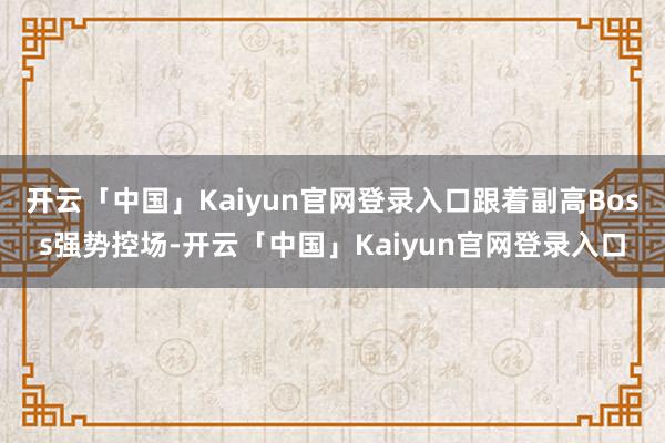 开云「中国」Kaiyun官网登录入口跟着副高Boss强势控场-开云「中国」Kaiyun官网登录入口