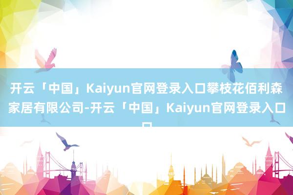 开云「中国」Kaiyun官网登录入口攀枝花佰利森家居有限公司-开云「中国」Kaiyun官网登录入口