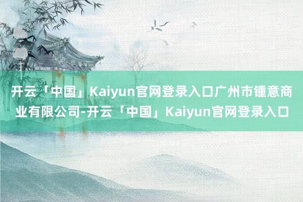 开云「中国」Kaiyun官网登录入口广州市锺意商业有限公司-开云「中国」Kaiyun官网登录入口