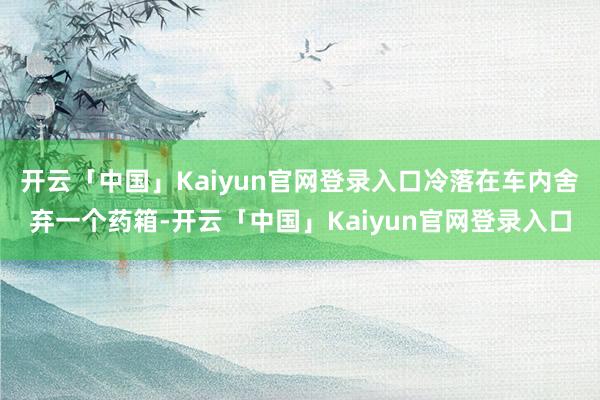 开云「中国」Kaiyun官网登录入口冷落在车内舍弃一个药箱-开云「中国」Kaiyun官网登录入口