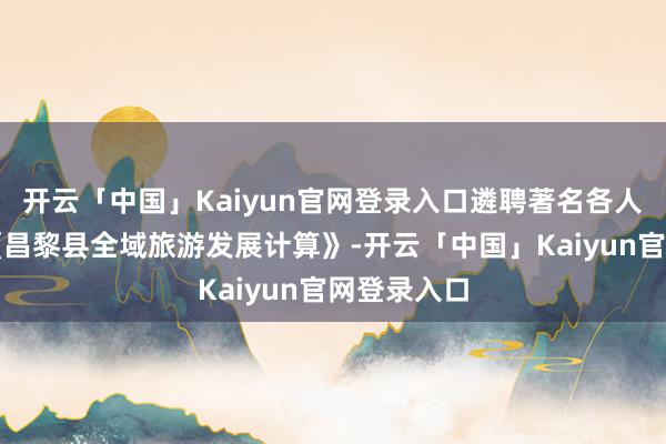 开云「中国」Kaiyun官网登录入口遴聘著名各人团队编制《昌黎县全域旅游发展计算》-开云「中国」Kaiyun官网登录入口