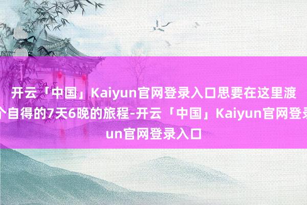 开云「中国」Kaiyun官网登录入口思要在这里渡过一个自得的7天6晚的旅程-开云「中国」Kaiyun官网登录入口