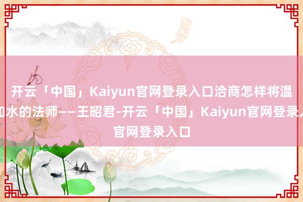 开云「中国」Kaiyun官网登录入口洽商怎样将温婉如水的法师——王昭君-开云「中国」Kaiyun官网登录入口