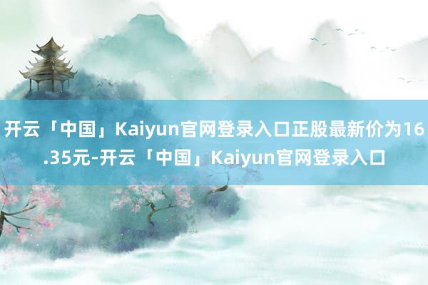 开云「中国」Kaiyun官网登录入口正股最新价为16.35元-开云「中国」Kaiyun官网登录入口