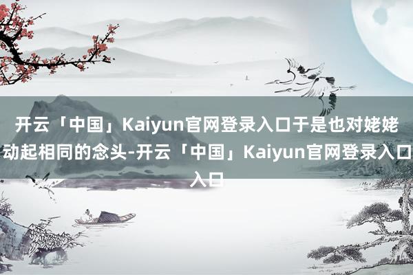 开云「中国」Kaiyun官网登录入口于是也对姥姥动起相同的念头-开云「中国」Kaiyun官网登录入口