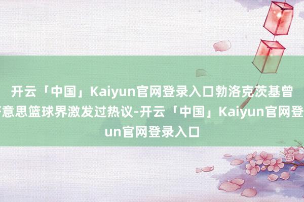 开云「中国」Kaiyun官网登录入口勃洛克茨基曾在全好意思篮球界激发过热议-开云「中国」Kaiyun官网登录入口