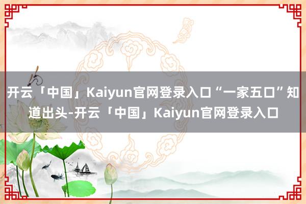 开云「中国」Kaiyun官网登录入口“一家五口”知道出头-开云「中国」Kaiyun官网登录入口