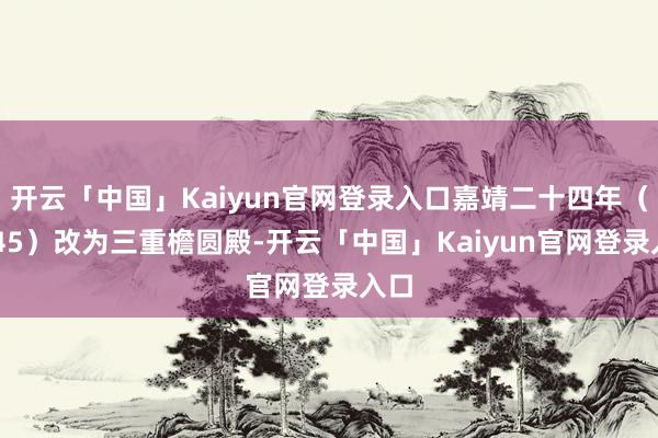 开云「中国」Kaiyun官网登录入口嘉靖二十四年（1545）改为三重檐圆殿-开云「中国」Kaiyun官网登录入口