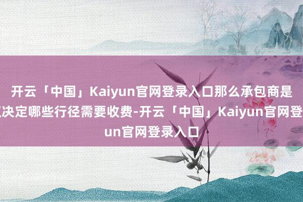 开云「中国」Kaiyun官网登录入口那么承包商是否有权决定哪些行径需要收费-开云「中国」Kaiyun官网登录入口