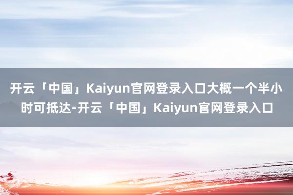 开云「中国」Kaiyun官网登录入口大概一个半小时可抵达-开云「中国」Kaiyun官网登录入口