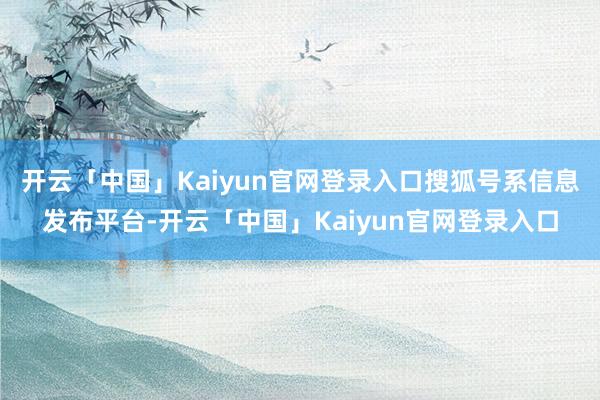 开云「中国」Kaiyun官网登录入口搜狐号系信息发布平台-开云「中国」Kaiyun官网登录入口