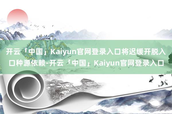 开云「中国」Kaiyun官网登录入口将迟缓开脱入口种源依赖-开云「中国」Kaiyun官网登录入口