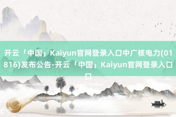 开云「中国」Kaiyun官网登录入口中广核电力(01816)发布公告-开云「中国」Kaiyun官网登录入口