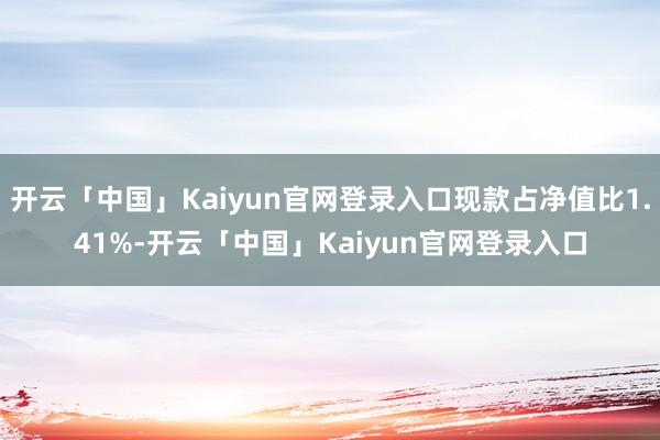 开云「中国」Kaiyun官网登录入口现款占净值比1.41%-开云「中国」Kaiyun官网登录入口