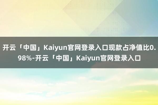 开云「中国」Kaiyun官网登录入口现款占净值比0.98%-开云「中国」Kaiyun官网登录入口