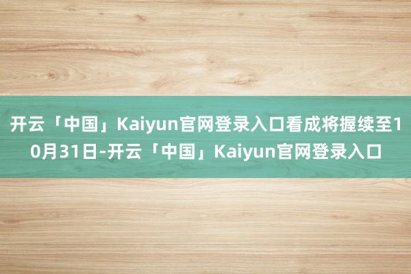 开云「中国」Kaiyun官网登录入口看成将握续至10月31日-开云「中国」Kaiyun官网登录入口