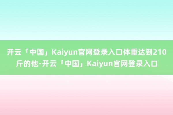 开云「中国」Kaiyun官网登录入口体重达到210斤的他-开云「中国」Kaiyun官网登录入口