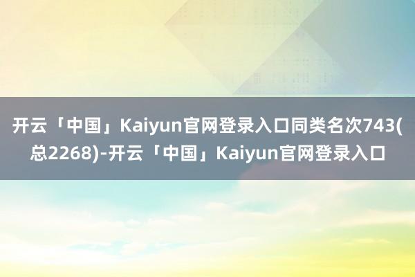 开云「中国」Kaiyun官网登录入口同类名次743(总2268)-开云「中国」Kaiyun官网登录入口