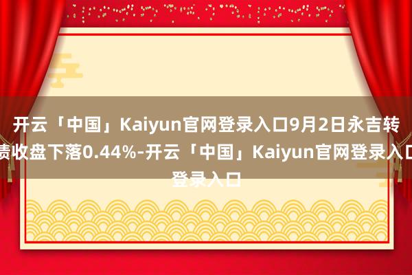 开云「中国」Kaiyun官网登录入口9月2日永吉转债收盘下落0.44%-开云「中国」Kaiyun官网登录入口