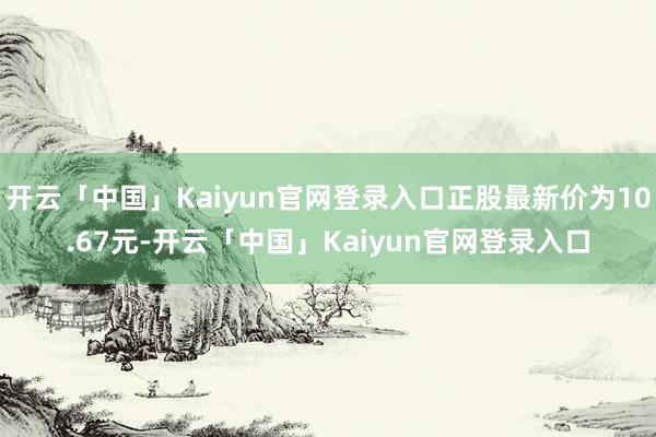 开云「中国」Kaiyun官网登录入口正股最新价为10.67元-开云「中国」Kaiyun官网登录入口