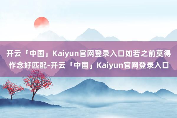 开云「中国」Kaiyun官网登录入口如若之前莫得作念好匹配-开云「中国」Kaiyun官网登录入口