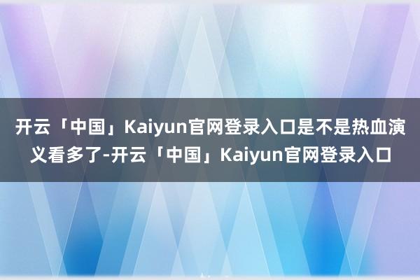 开云「中国」Kaiyun官网登录入口是不是热血演义看多了-开云「中国」Kaiyun官网登录入口