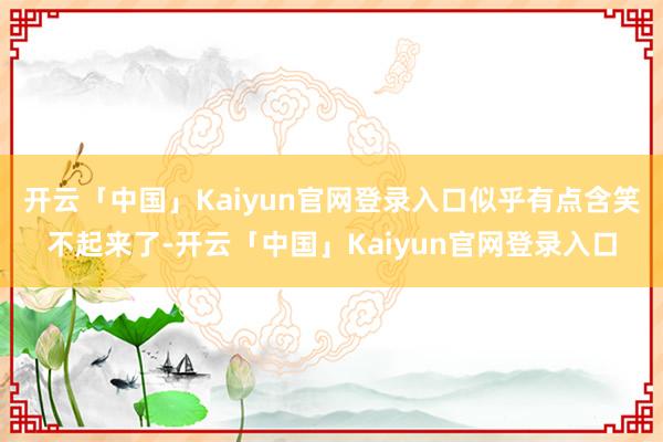 开云「中国」Kaiyun官网登录入口似乎有点含笑不起来了-开云「中国」Kaiyun官网登录入口