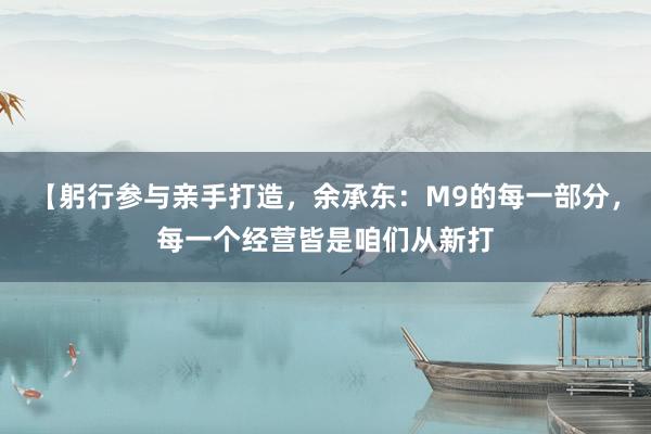 【躬行参与亲手打造，余承东：M9的每一部分，每一个经营皆是咱们从新打