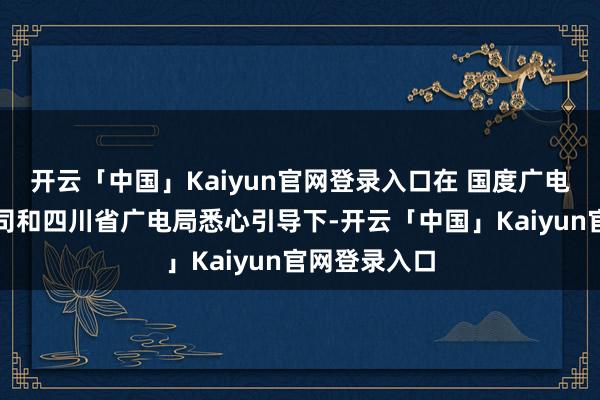 开云「中国」Kaiyun官网登录入口在 国度广电总局电视剧司和四川省广电局悉心引导下-开云「中国」Kaiyun官网登录入口