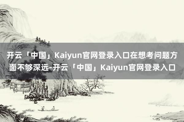 开云「中国」Kaiyun官网登录入口在想考问题方面不够深远-开云「中国」Kaiyun官网登录入口